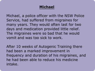 
Michael

Michael, a police officer with the NSW Police Service, had suffered from migraines for many years. They would often last for two days and medication provided little relief. The migraines were so bad that he would vomit and was too sick to work. 

After 10 weeks of Autogenic Training there had been a marked improvement in frequency and duration of his migraines, and he had been able to reduce his medicine intake.