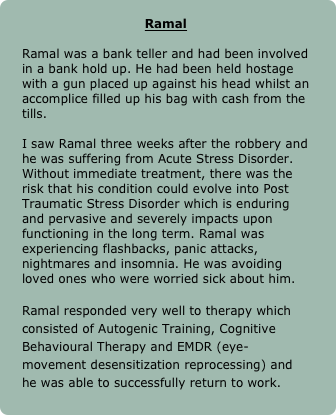 
Ramal

Ramal was a bank teller and had been involved in a bank hold up. He had been held hostage with a gun placed up against his head whilst an accomplice filled up his bag with cash from the tills. 

I saw Ramal three weeks after the robbery and he was suffering from Acute Stress Disorder. Without immediate treatment, there was the risk that his condition could evolve into Post Traumatic Stress Disorder which is enduring and pervasive and severely impacts upon functioning in the long term. Ramal was experiencing flashbacks, panic attacks, nightmares and insomnia. He was avoiding loved ones who were worried sick about him. 

Ramal responded very well to therapy which consisted of Autogenic Training, Cognitive Behavioural Therapy and EMDR (eye-movement desensitization reprocessing) and he was able to successfully return to work.