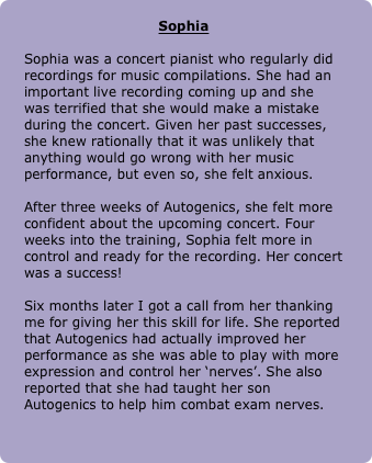 
Sophia

Sophia was a concert pianist who regularly did recordings for music compilations. She had an important live recording coming up and she was terrified that she would make a mistake during the concert. Given her past successes, she knew rationally that it was unlikely that anything would go wrong with her music performance, but even so, she felt anxious. 

After three weeks of Autogenics, she felt more confident about the upcoming concert. Four weeks into the training, Sophia felt more in control and ready for the recording. Her concert was a success! 

Six months later I got a call from her thanking me for giving her this skill for life. She reported that Autogenics had actually improved her performance as she was able to play with more expression and control her ‘nerves’. She also reported that she had taught her son Autogenics to help him combat exam nerves.
