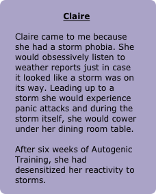 
Claire

Claire came to me because she had a storm phobia. She would obsessively listen to weather reports just in case it looked like a storm was on its way. Leading up to a storm she would experience panic attacks and during the storm itself, she would cower under her dining room table. 

After six weeks of Autogenic Training, she had desensitized her reactivity to storms.